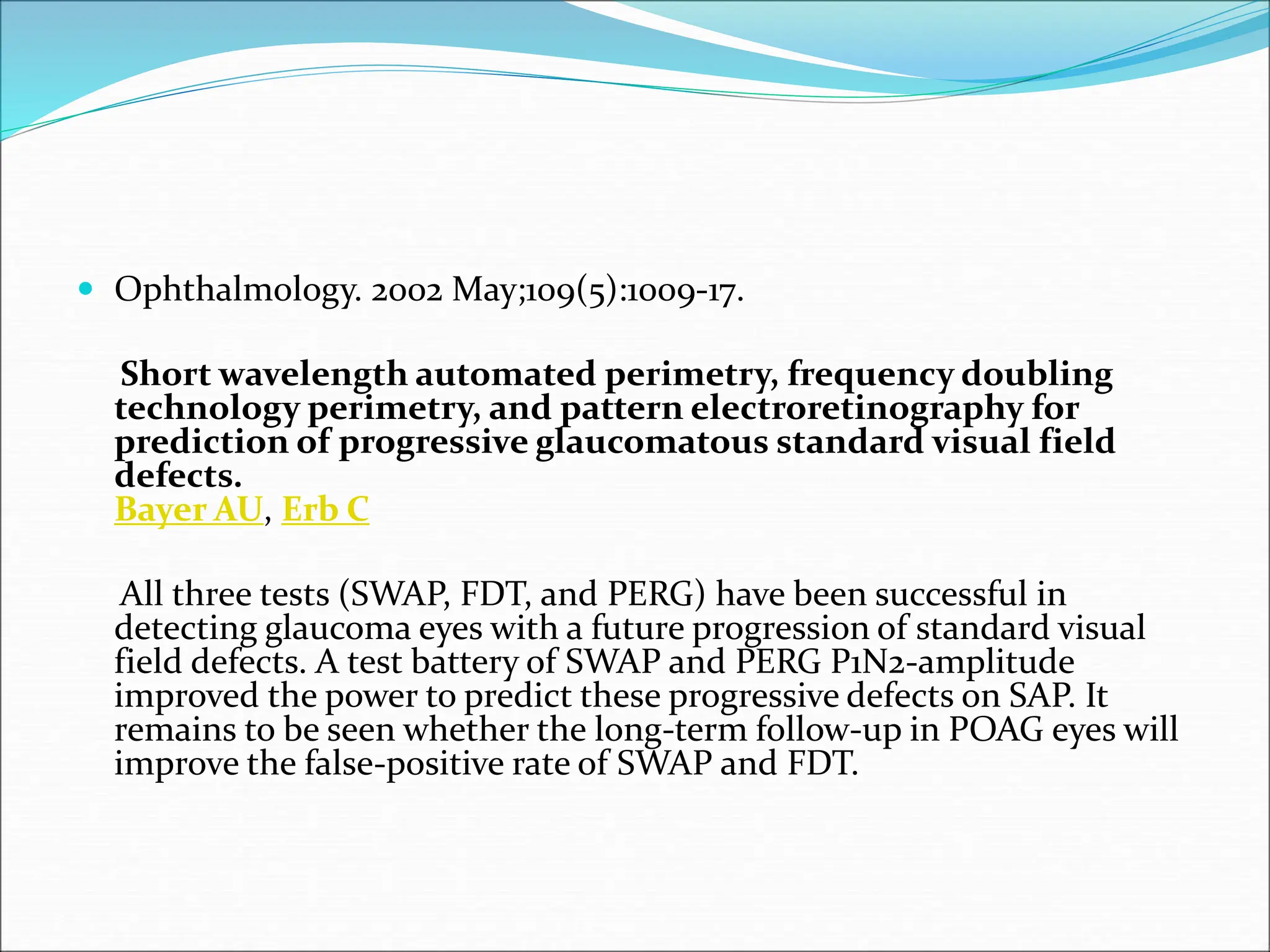  Ophthalmology. 2002 May;109(5):1009-17.
Short wavelength automated perimetry, frequency doubling
technology perimetry, and pattern electroretinography for
prediction of progressive glaucomatous standard visual field
defects.
Bayer AU, Erb C
All three tests (SWAP, FDT, and PERG) have been successful in
detecting glaucoma eyes with a future progression of standard visual
field defects. A test battery of SWAP and PERG P1N2-amplitude
improved the power to predict these progressive defects on SAP. It
remains to be seen whether the long-term follow-up in POAG eyes will
improve the false-positive rate of SWAP and FDT.
 