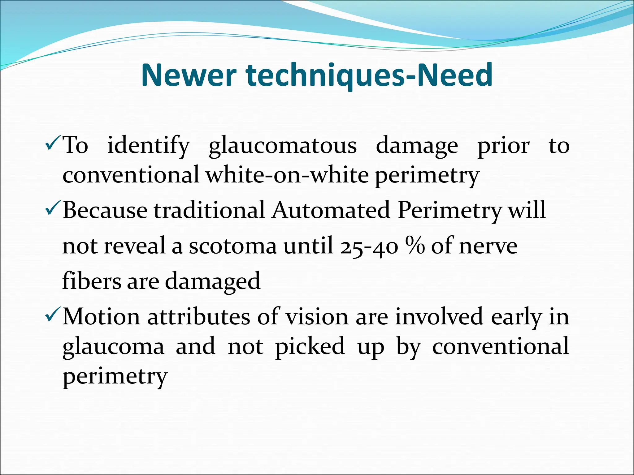 Newer techniques-Need
To identify glaucomatous damage prior to
conventional white-on-white perimetry
Because traditional Automated Perimetry will
not reveal a scotoma until 25-40 % of nerve
fibers are damaged
Motion attributes of vision are involved early in
glaucoma and not picked up by conventional
perimetry
 