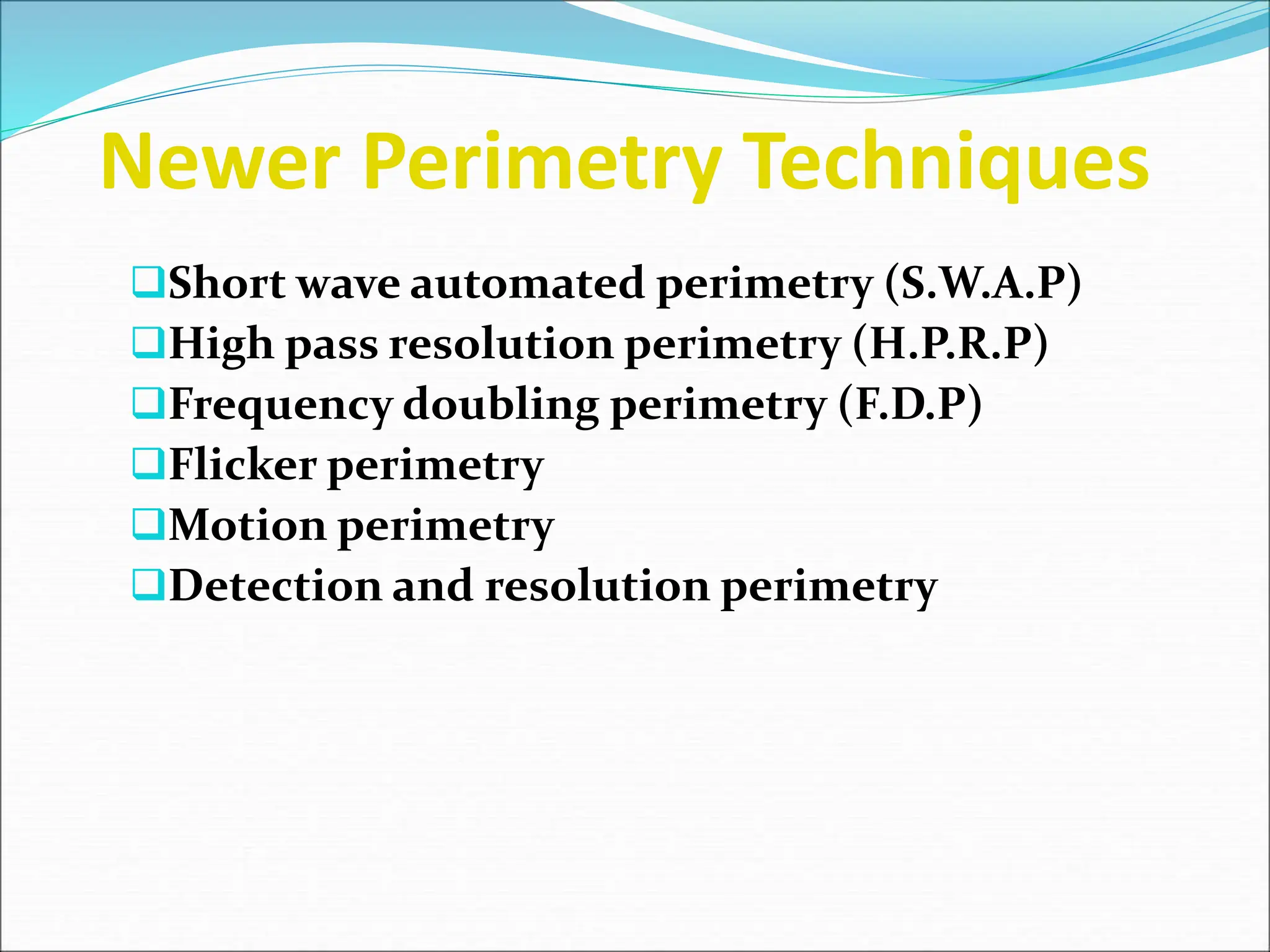 Newer Perimetry Techniques
Short wave automated perimetry (S.W.A.P)
High pass resolution perimetry (H.P.R.P)
Frequency doubling perimetry (F.D.P)
Flicker perimetry
Motion perimetry
Detection and resolution perimetry
 
