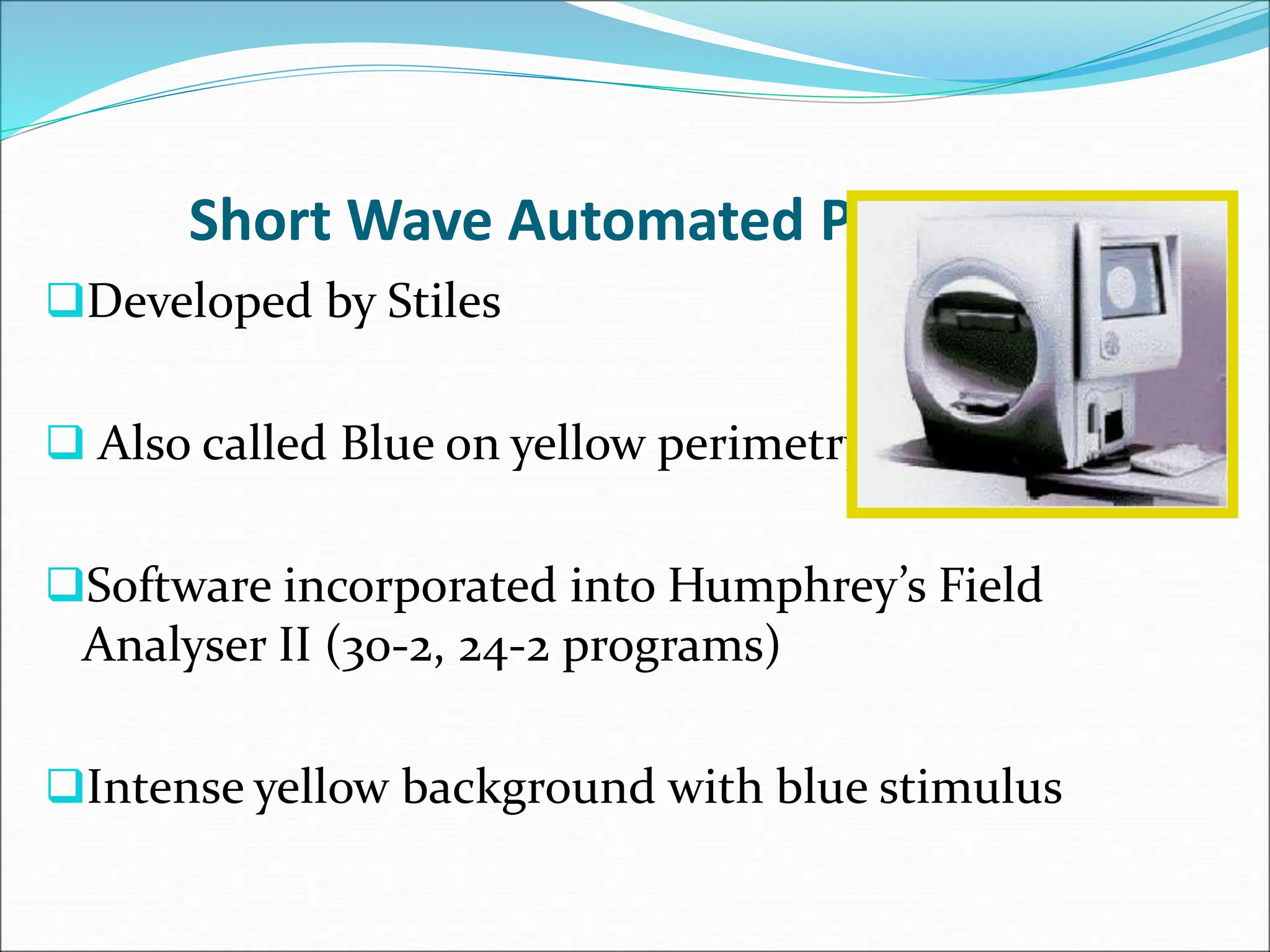 Short Wave Automated Perimetry
Developed by Stiles
 Also called Blue on yellow perimetry
Software incorporated into Humphrey’s Field
Analyser II (30-2, 24-2 programs)
Intense yellow background with blue stimulus
 