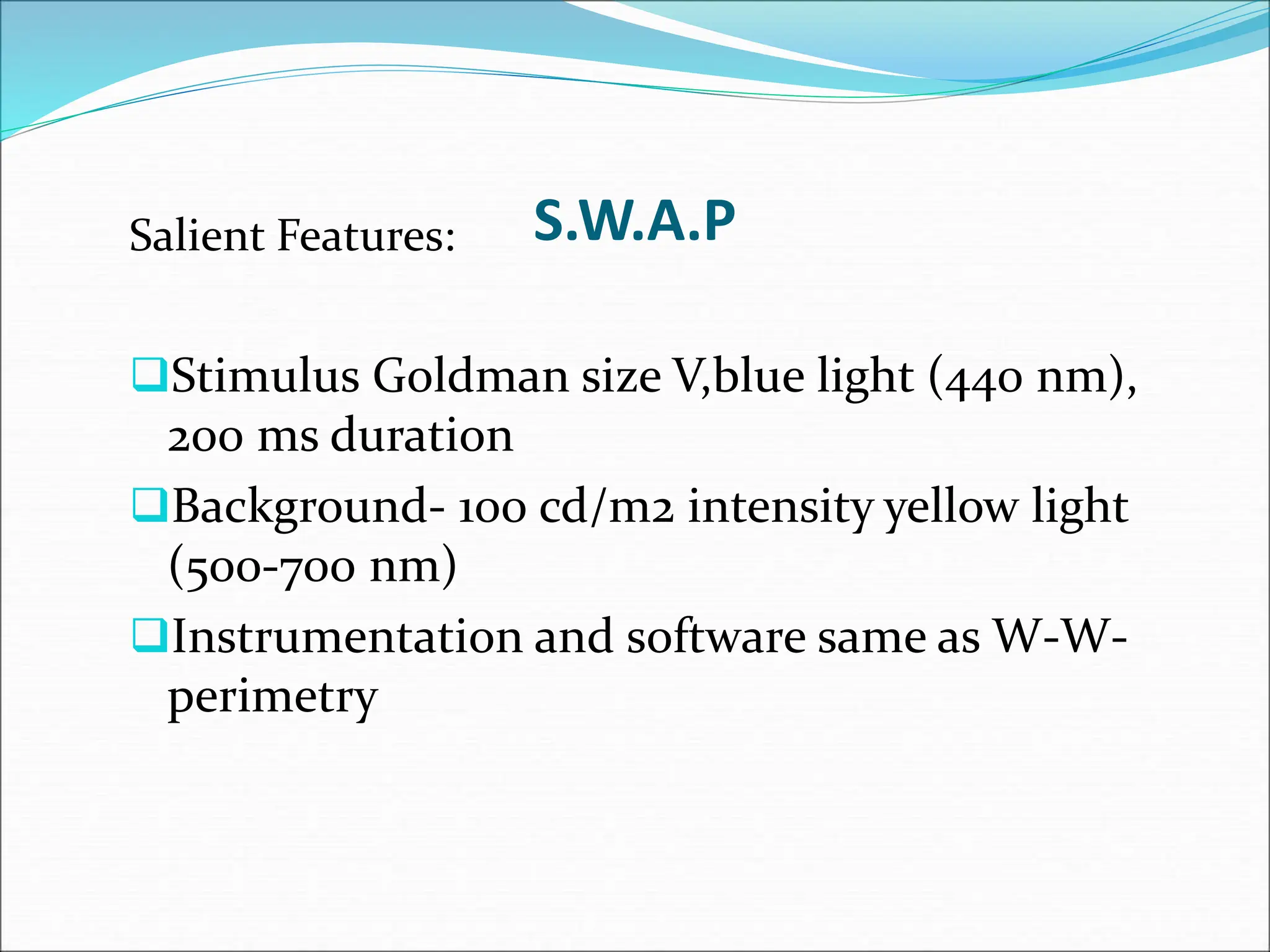 S.W.A.P
Salient Features:
Stimulus Goldman size V,blue light (440 nm),
200 ms duration
Background- 100 cd/m2 intensity yellow light
(500-700 nm)
Instrumentation and software same as W-W-
perimetry
 
