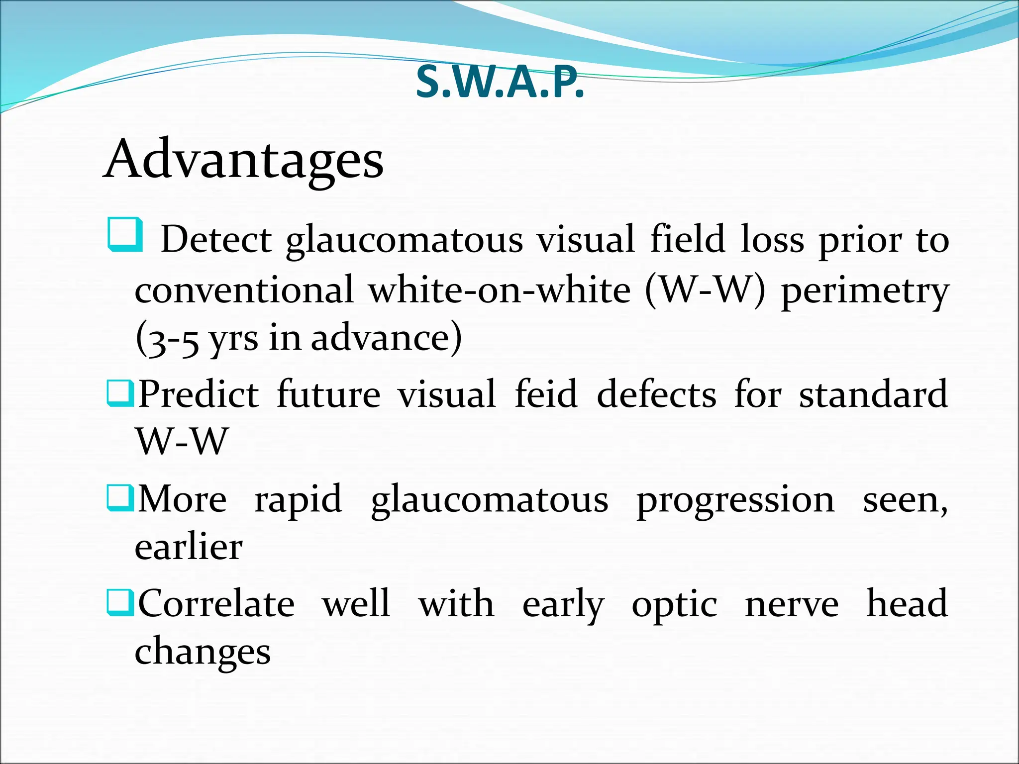 S.W.A.P.
Advantages
 Detect glaucomatous visual field loss prior to
conventional white-on-white (W-W) perimetry
(3-5 yrs in advance)
Predict future visual feid defects for standard
W-W
More rapid glaucomatous progression seen,
earlier
Correlate well with early optic nerve head
changes
 