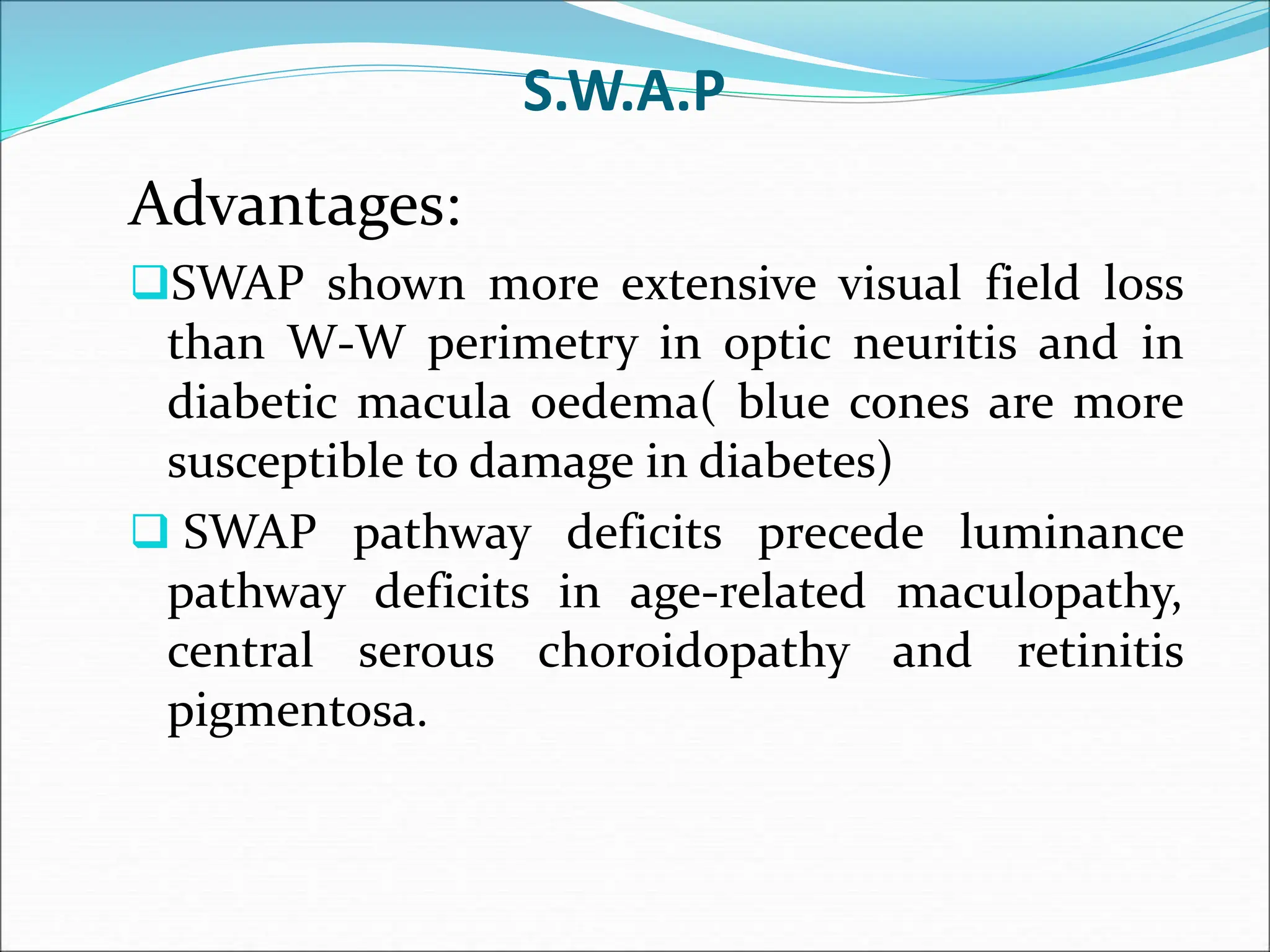 S.W.A.P
Advantages:
SWAP shown more extensive visual field loss
than W-W perimetry in optic neuritis and in
diabetic macula oedema( blue cones are more
susceptible to damage in diabetes)
 SWAP pathway deficits precede luminance
pathway deficits in age-related maculopathy,
central serous choroidopathy and retinitis
pigmentosa.
 