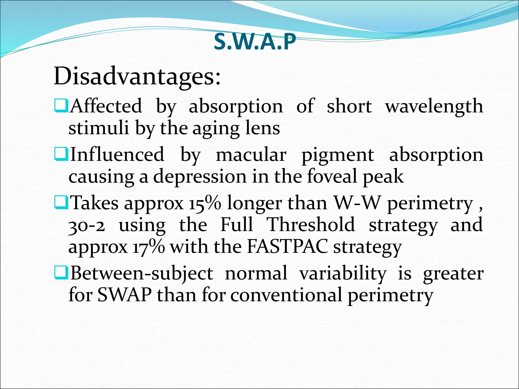 S.W.A.P
Disadvantages:
Affected by absorption of short wavelength
stimuli by the aging lens
Influenced by macular pigment absorption
causing a depression in the foveal peak
Takes approx 15% longer than W-W perimetry ,
30-2 using the Full Threshold strategy and
approx 17% with the FASTPAC strategy
Between-subject normal variability is greater
for SWAP than for conventional perimetry
 