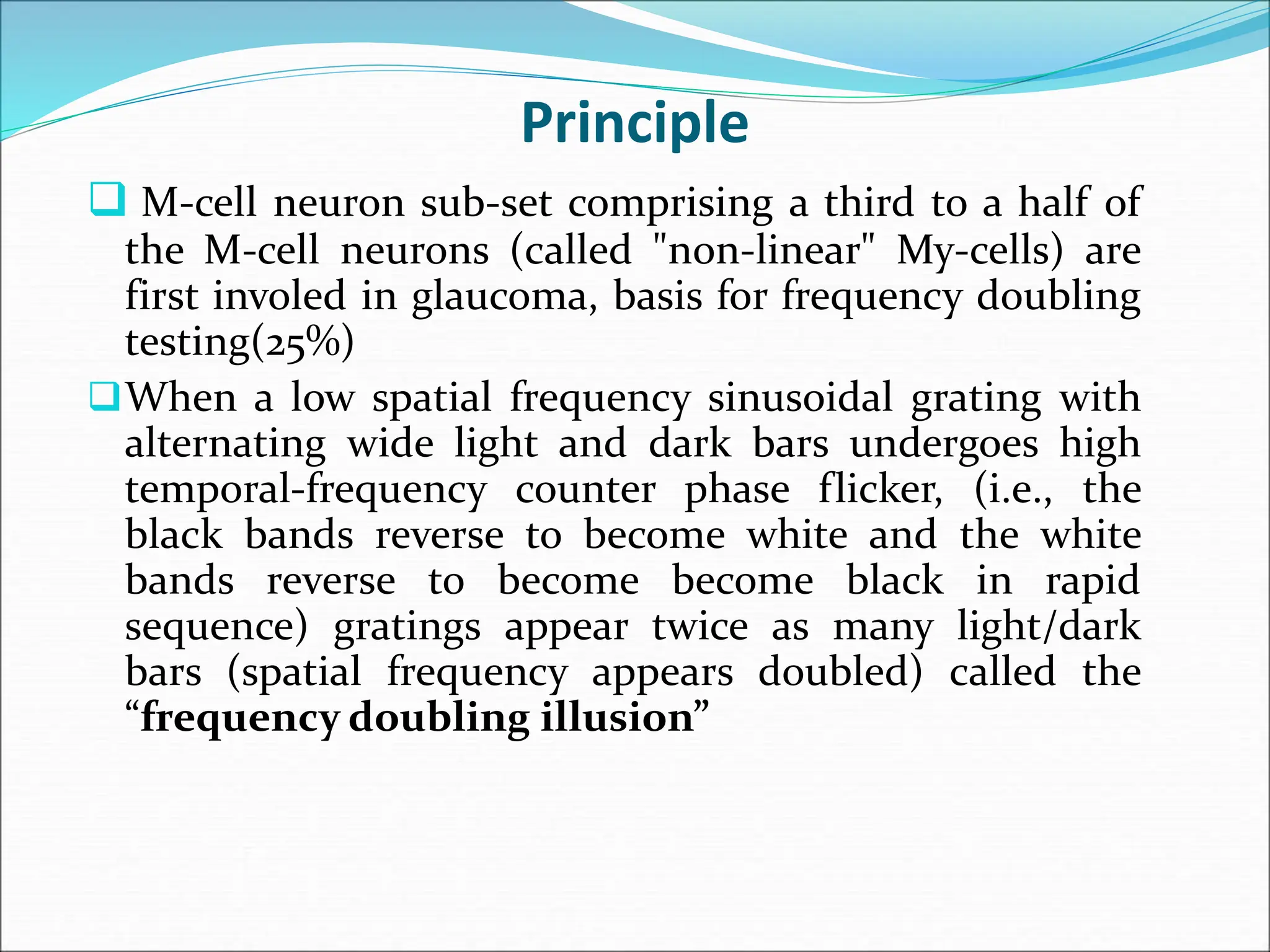 Principle
 M-cell neuron sub-set comprising a third to a half of
the M-cell neurons (called "non-linear" My-cells) are
first involed in glaucoma, basis for frequency doubling
testing(25%)
When a low spatial frequency sinusoidal grating with
alternating wide light and dark bars undergoes high
temporal-frequency counter phase flicker, (i.e., the
black bands reverse to become white and the white
bands reverse to become become black in rapid
sequence) gratings appear twice as many light/dark
bars (spatial frequency appears doubled) called the
“frequency doubling illusion”
 