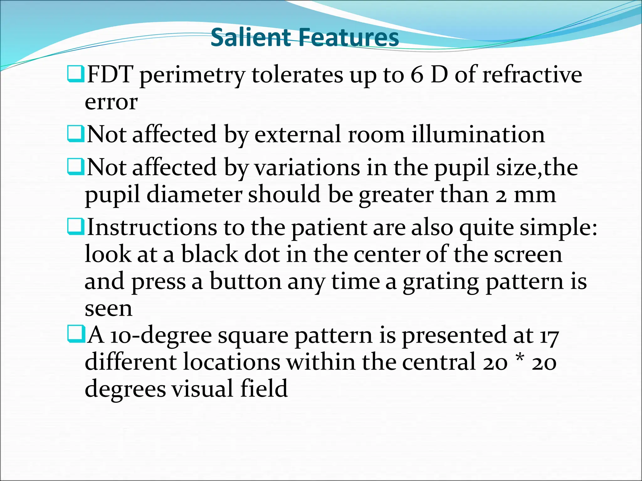 Salient Features
FDT perimetry tolerates up to 6 D of refractive
error
Not affected by external room illumination
Not affected by variations in the pupil size,the
pupil diameter should be greater than 2 mm
Instructions to the patient are also quite simple:
look at a black dot in the center of the screen
and press a button any time a grating pattern is
seen
A 10-degree square pattern is presented at 17
different locations within the central 20 * 20
degrees visual field
 