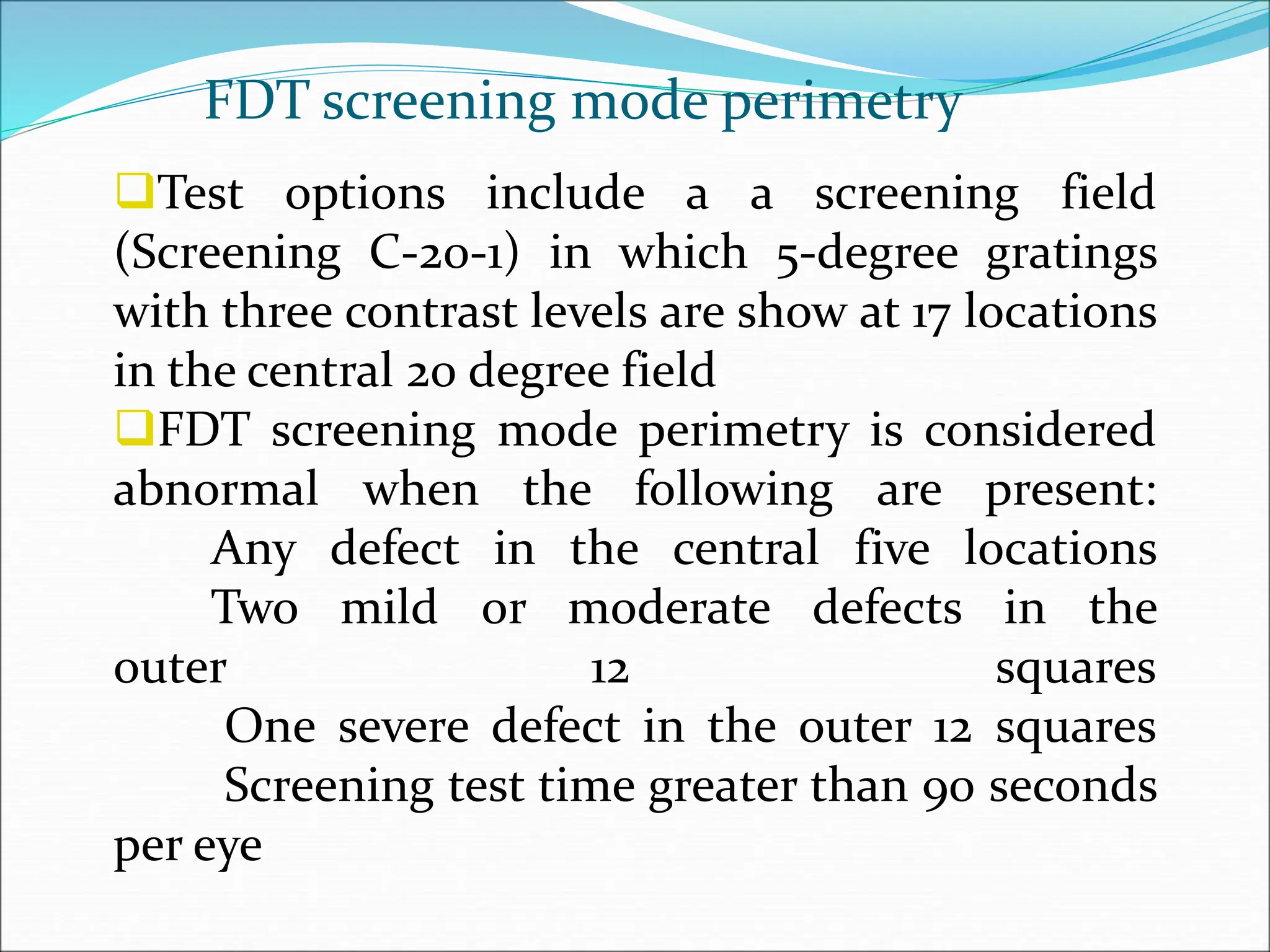 Test options include a a screening field
(Screening C-20-1) in which 5-degree gratings
with three contrast levels are show at 17 locations
in the central 20 degree field
FDT screening mode perimetry is considered
abnormal when the following are present:
Any defect in the central five locations
Two mild or moderate defects in the
outer 12 squares
One severe defect in the outer 12 squares
Screening test time greater than 90 seconds
per eye
FDT screening mode perimetry
 