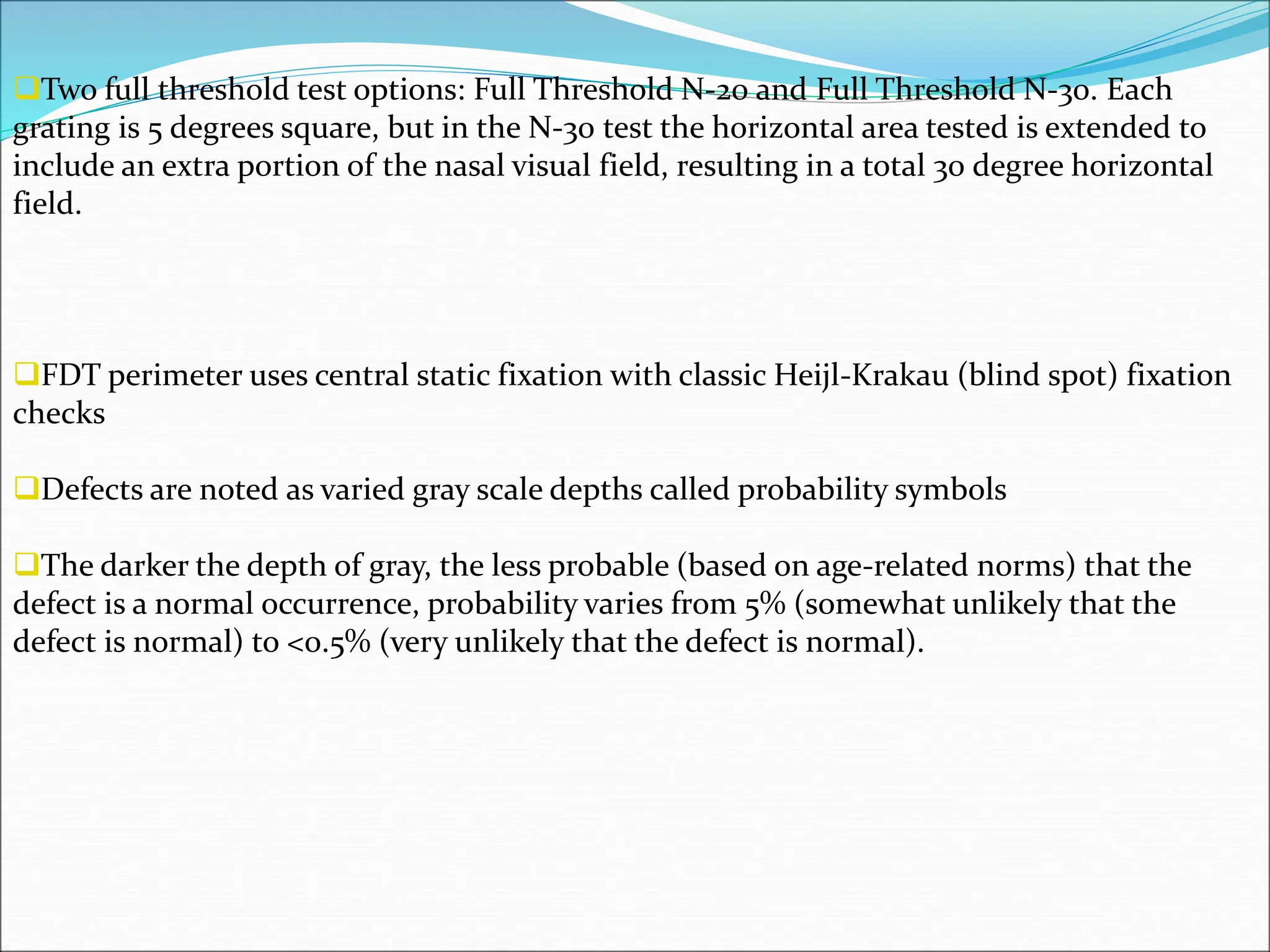Two full threshold test options: Full Threshold N-20 and Full Threshold N-30. Each
grating is 5 degrees square, but in the N-30 test the horizontal area tested is extended to
include an extra portion of the nasal visual field, resulting in a total 30 degree horizontal
field.
FDT perimeter uses central static fixation with classic Heijl-Krakau (blind spot) fixation
checks
Defects are noted as varied gray scale depths called probability symbols
The darker the depth of gray, the less probable (based on age-related norms) that the
defect is a normal occurrence, probability varies from 5% (somewhat unlikely that the
defect is normal) to <0.5% (very unlikely that the defect is normal).
 
