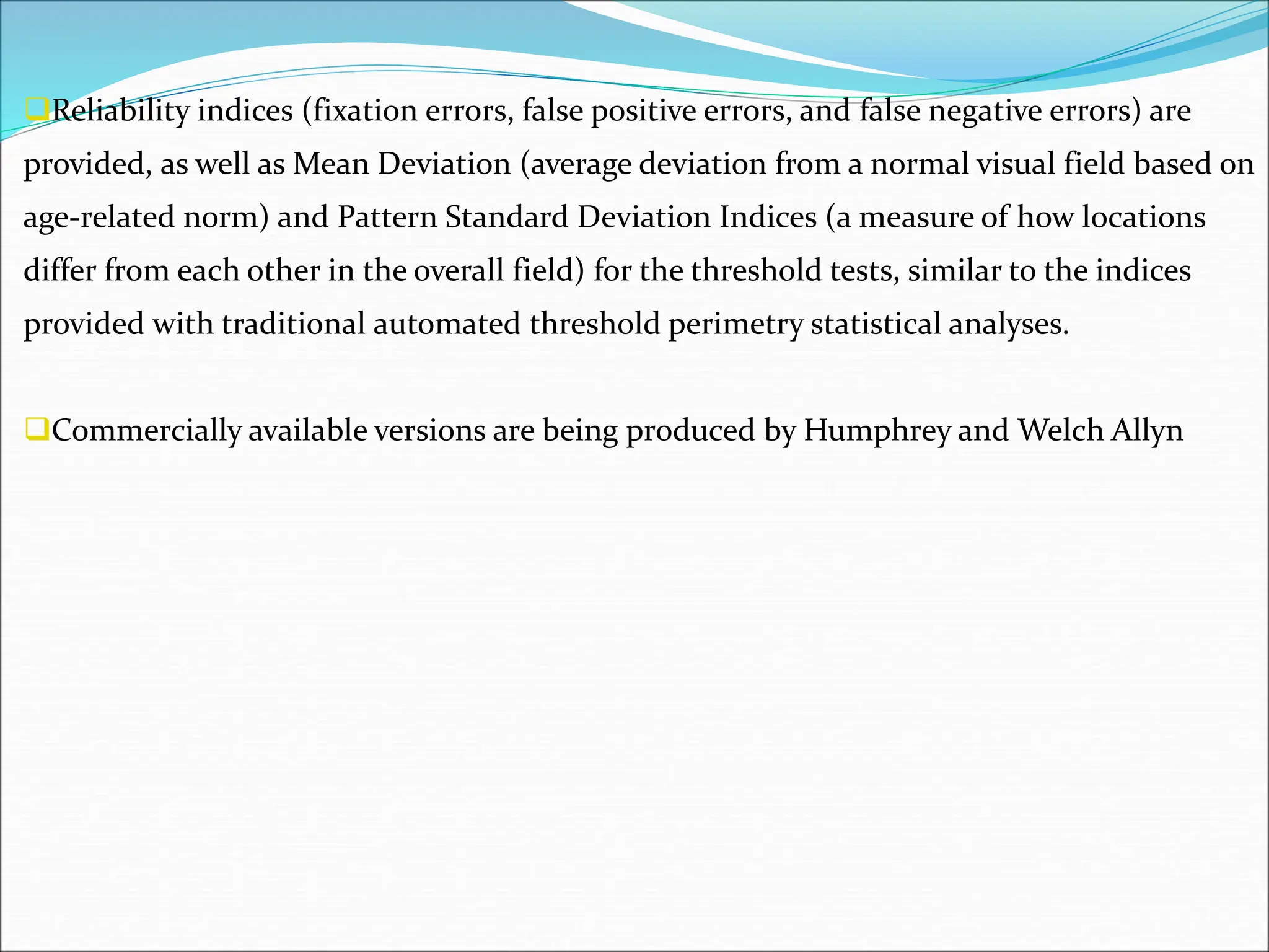 Reliability indices (fixation errors, false positive errors, and false negative errors) are
provided, as well as Mean Deviation (average deviation from a normal visual field based on
age-related norm) and Pattern Standard Deviation Indices (a measure of how locations
differ from each other in the overall field) for the threshold tests, similar to the indices
provided with traditional automated threshold perimetry statistical analyses.
Commercially available versions are being produced by Humphrey and Welch Allyn
 