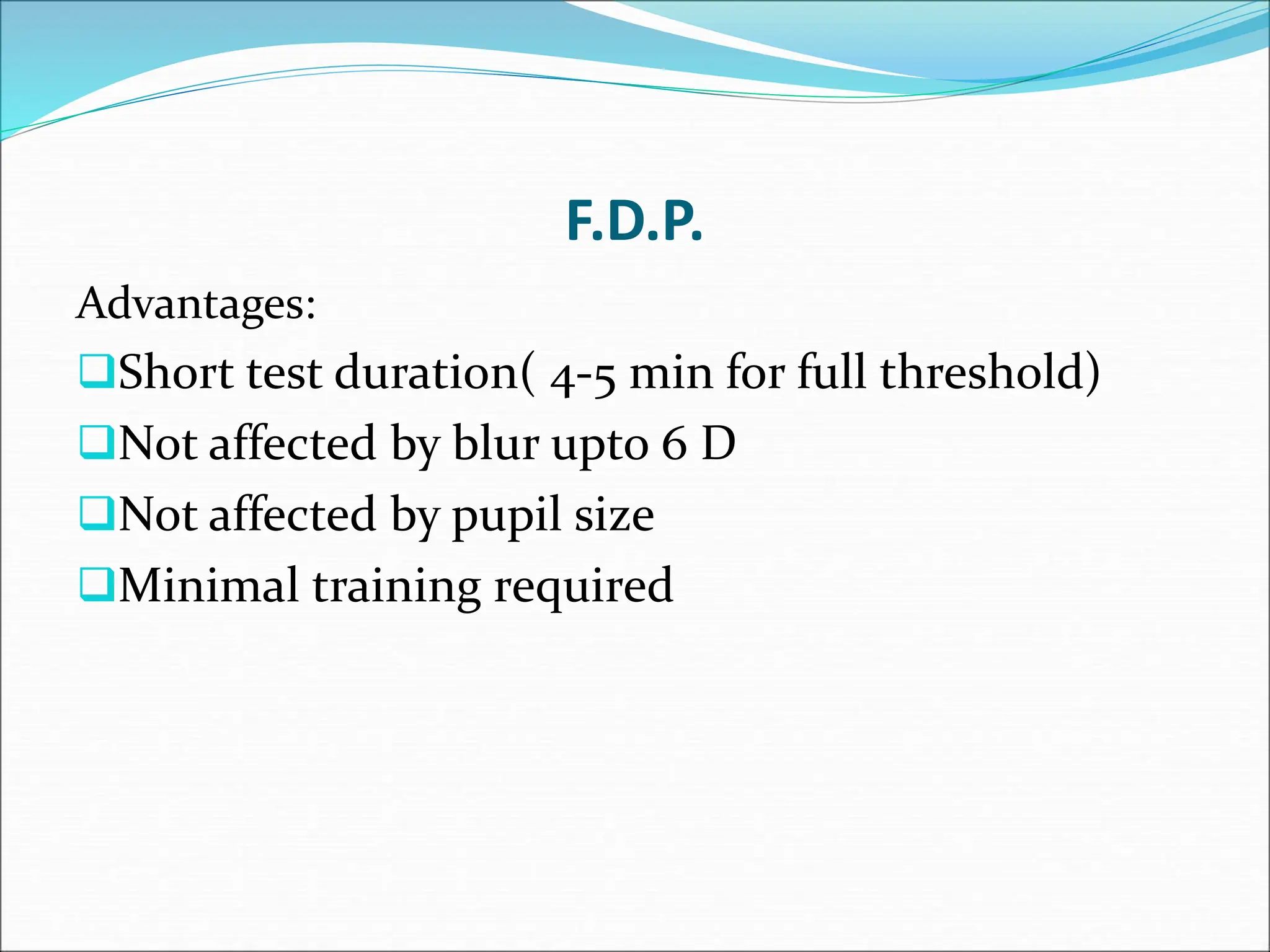 F.D.P.
Advantages:
Short test duration( 4-5 min for full threshold)
Not affected by blur upto 6 D
Not affected by pupil size
Minimal training required
 