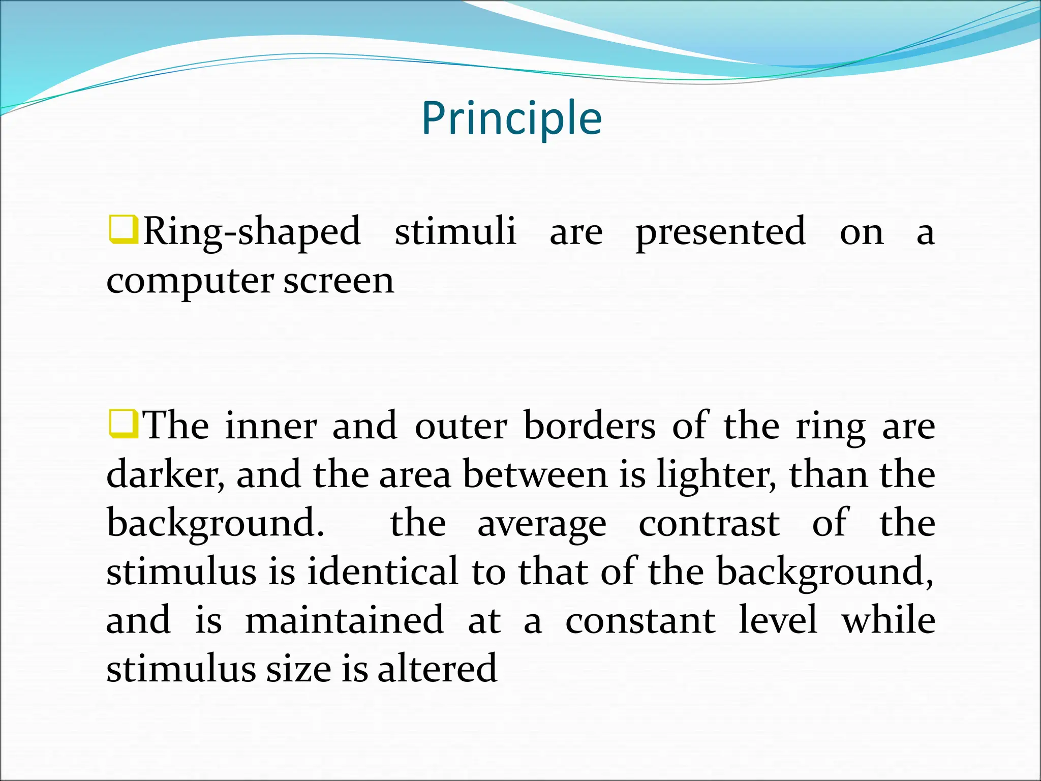 Principle
Ring-shaped stimuli are presented on a
computer screen
The inner and outer borders of the ring are
darker, and the area between is lighter, than the
background. the average contrast of the
stimulus is identical to that of the background,
and is maintained at a constant level while
stimulus size is altered
 