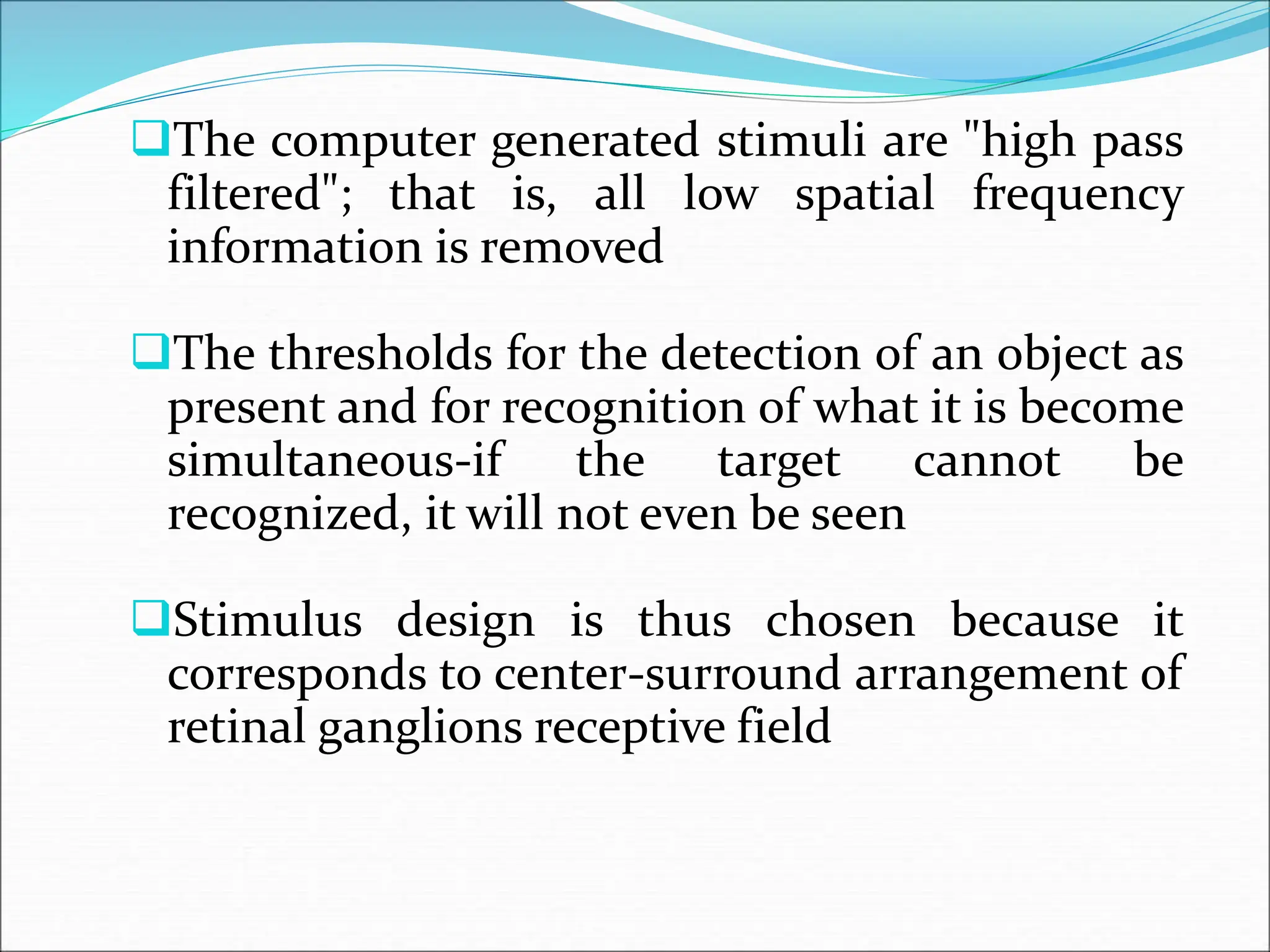 The computer generated stimuli are "high pass
filtered"; that is, all low spatial frequency
information is removed
The thresholds for the detection of an object as
present and for recognition of what it is become
simultaneous-if the target cannot be
recognized, it will not even be seen
Stimulus design is thus chosen because it
corresponds to center-surround arrangement of
retinal ganglions receptive field
 