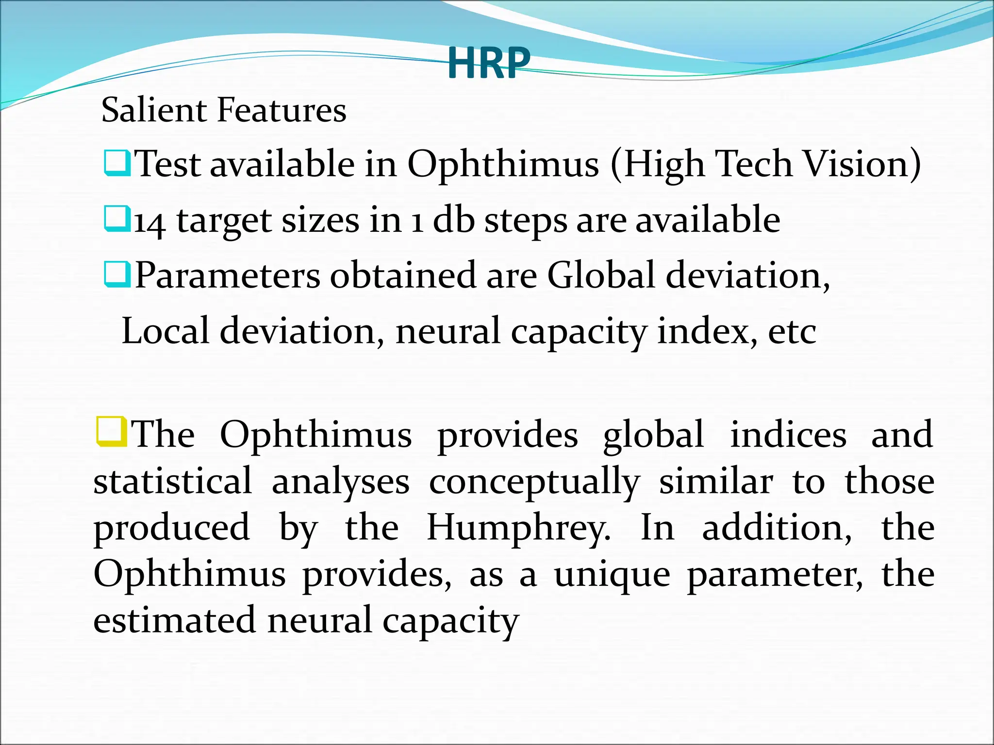 HRP
Salient Features
Test available in Ophthimus (High Tech Vision)
14 target sizes in 1 db steps are available
Parameters obtained are Global deviation,
Local deviation, neural capacity index, etc
The Ophthimus provides global indices and
statistical analyses conceptually similar to those
produced by the Humphrey. In addition, the
Ophthimus provides, as a unique parameter, the
estimated neural capacity
 