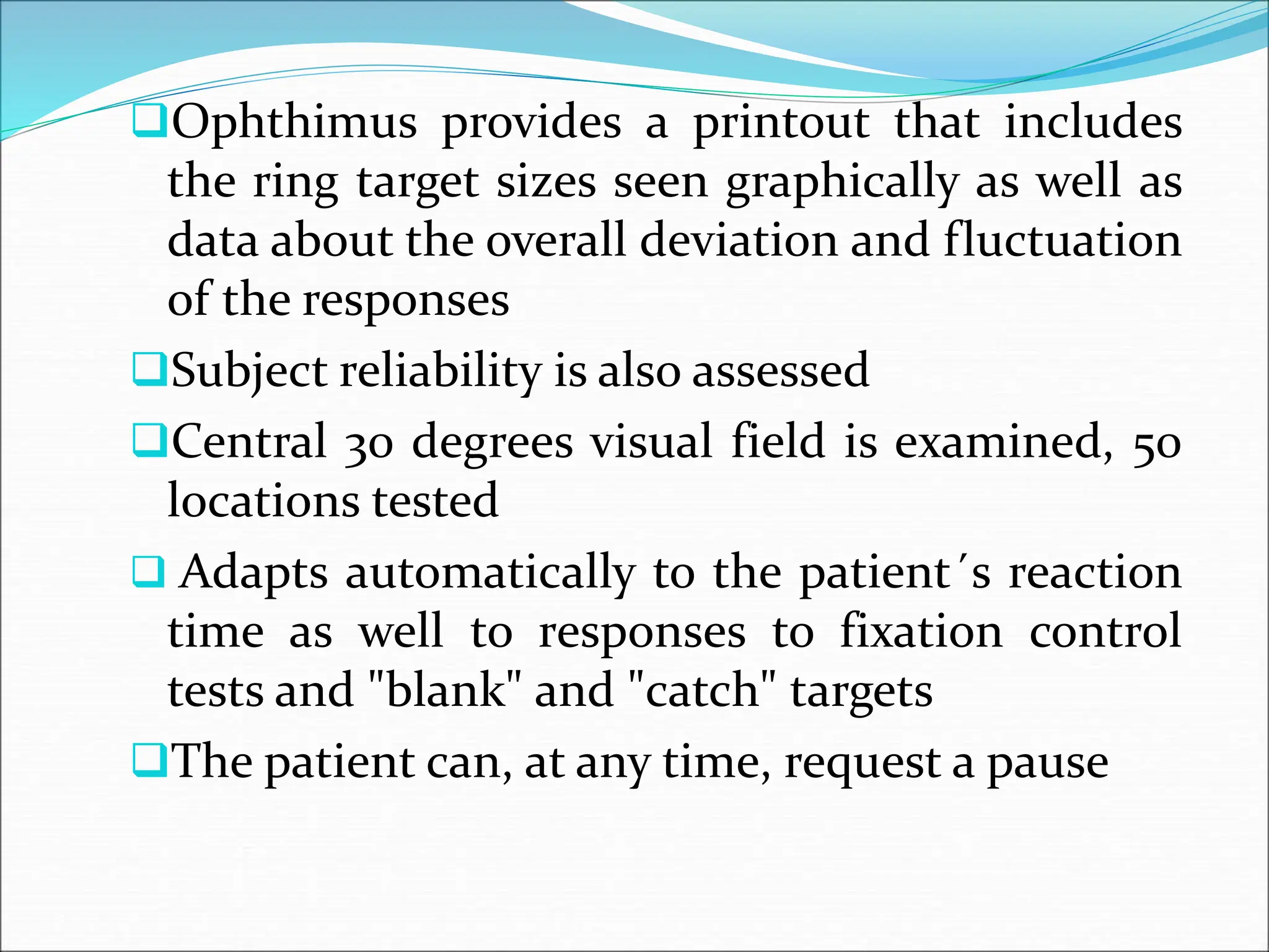 Ophthimus provides a printout that includes
the ring target sizes seen graphically as well as
data about the overall deviation and fluctuation
of the responses
Subject reliability is also assessed
Central 30 degrees visual field is examined, 50
locations tested
 Adapts automatically to the patient´s reaction
time as well to responses to fixation control
tests and "blank" and "catch" targets
The patient can, at any time, request a pause
 