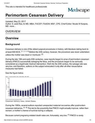 12/13/2017 Perimortem Cesarean Delivery: Overview, Technique, Preparation
https://emedicine.medscape.com/article/83059-overview 1/4
This site is intended for healthcare professionals
Perimortem Cesarean Delivery
Updated: May 23, 2017
Author: E Jedd Roe, lll, MD, MBA, FACEP, FAAEM, MSF, CPE; Chief Editor: Nicole W Karjane,
MD more...
OVERVIEW
Overview
Background
Cesarean delivery is one of the oldest surgical procedures in history, with literature dating back to
at least 800 BCE. [1, 2, 3, 4] Before the 20th century, however, the procedure was never undertaken
unless the mother was dead or moribund. [2]
During the late 19th and early 20th centuries, case reports began to arise of perimortem cesarean
delivery (PMCD) successfully salvaging the fetus, and the procedure began to be seriously
considered as a legitimate medical intervention. Well into the 20th century, the salvage rate was
very low, and therefore, authors on the subject advocated it only after all other resuscitative
measures had failed.
See the figure below.
Cesarean delivery rates, United States.
During the 1980s, several authors reported unexpected maternal recoveries after postmortem
cesarean deliveries. [5, 6] This led to the possibility that PMCD might actually improve, rather than
worsen, a mother’s chance of survival during a collapse.
Because current pregnancy-related death rates are, fortunately, very low, [7] PMCD is rarely
 