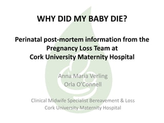 WHY DID MY BABY DIE?
Perinatal post-mortem information from the
Pregnancy Loss Team at
Cork University Maternity Hospital
Anna Maria Verling
Orla O’Connell
Clinical Midwife Specialist Bereavement & Loss
Cork University Maternity Hospital
 
