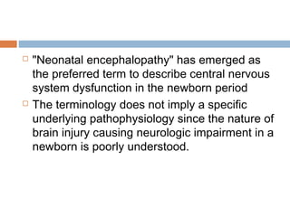  "Neonatal encephalopathy" has emerged as
the preferred term to describe central nervous
system dysfunction in the newborn period
 The terminology does not imply a specific
underlying pathophysiology since the nature of
brain injury causing neurologic impairment in a
newborn is poorly understood.
 