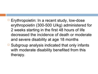  Erythropoietin: In a recent study, low-dose
erythropoietin (300-500 U/kg) administered for
2 weeks starting in the first 48 hours of life
decreased the incidence of death or moderate
and severe disability at age 18 months
 Subgroup analysis indicated that only infants
with moderate disability benefited from this
therapy.
 