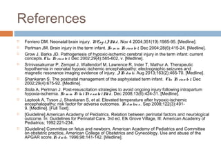 References
 Ferriero DM. Neonatal brain injury. NEng lJ Me d. Nov 4 2004;351(19):1985-95. [Medline].
 Perlman JM. Brain injury in the term infant. Se m in Pe rinato l. Dec 2004;28(6):415-24. [Medline].
 Grow J, Barks JD. Pathogenesis of hypoxic-ischemic cerebral injury in the term infant: current
concepts.Clin Pe rinato l. Dec 2002;29(4):585-602, v. [Medline].
 Srinivasakumar P, Zempel J, Wallendorf M, Lawrence R, Inder T, Mathur A. Therapeutic
hypothermia in neonatal hypoxic ischemic encephalopathy: electrographic seizures and
magnetic resonance imaging evidence of injury. JPe diatr. Aug 2013;163(2):465-70. [Medline].
 Shankaran S. The postnatal management of the asphyxiated term infant. Clin Pe rinato l. Dec
2002;29(4):675-92. [Medline].
 Stola A, Perlman J. Post-resuscitation strategies to avoid ongoing injury following intrapartum
hypoxia-ischemia. Se m in Fe talNe o natalMe d. Dec 2008;13(6):424-31. [Medline].
 Laptook A, Tyson J, Shankaran S, et al. Elevated temperature after hypoxic-ischemic
encephalopathy: risk factor for adverse outcomes. Pe diatrics . Sep 2008;122(3):491-
9. [Medline]. [Full Text].
 [Guideline] American Academy of Pediatrics. Relation between perinatal factors and neurological
outcome. In: Guidelines for Perinatal Care. 3rd ed. Elk Grove Village, Ill: American Academy of
Pediatrics; 1992:221-234.
 [Guideline] Committee on fetus and newborn, American Academy of Pediatrics and Committee
on obstetric practice, American College of Obstetrics and Gynecology. Use and abuse of the
APGAR score.Pe diatr. 1996;98:141-142. [Medline].
 
