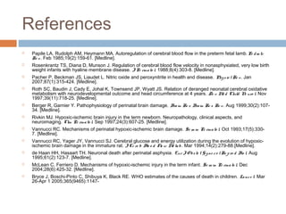 References
 Papile LA, Rudolph AM, Heymann MA. Autoregulation of cerebral blood flow in the preterm fetal lamb.Pe dia tr
Re s. Feb 1985;19(2):159-61. [Medline].
 Rosenkrantz TS, Diana D, Munson J. Regulation of cerebral blood flow velocity in nonasphyxiated, very low birth
weight infants with hyaline membrane disease. JPe rinato l. 1988;8(4):303-8. [Medline].
 Pacher P, Beckman JS, Liaudet L. Nitric oxide and peroxynitrite in health and disease. Physio lRe v. Jan
2007;87(1):315-424. [Medline].
 Roth SC, Baudin J, Cady E, Johal K, Townsend JP, Wyatt JS. Relation of deranged neonatal cerebral oxidative
metabolism with neurodevelopmental outcome and head circumference at 4 years. De v Me d Child Ne uro l. Nov
1997;39(11):718-25. [Medline].
 Berger R, Garnier Y. Pathophysiology of perinatal brain damage. Brain Re s Brain Re s Re v. Aug 1999;30(2):107-
34. [Medline].
 Rivkin MJ. Hypoxic-ischemic brain injury in the term newborn. Neuropathology, clinical aspects, and
neuroimaging. Clin Pe rinato l. Sep 1997;24(3):607-25. [Medline].
 Vannucci RC. Mechanisms of perinatal hypoxic-ischemic brain damage. Se m in Pe rinato l. Oct 1993;17(5):330-
7. [Medline].
 Vannucci RC, Yager JY, Vannucci SJ. Cerebral glucose and energy utilization during the evolution of hypoxic-
ischemic brain damage in the immature rat. JCe re b Blo o d Flo w Me tab. Mar 1994;14(2):279-88.[Medline].
 de Haan HH, Hasaart TH. Neuronal death after perinatal asphyxia. Eur JO bste t Gyne co lRe pro d Bio l. Aug
1995;61(2):123-7. [Medline].
 McLean C, Ferriero D. Mechanisms of hypoxic-ischemic injury in the term infant. Se m in Pe rinato l. Dec
2004;28(6):425-32. [Medline].
 Bryce J, Boschi-Pinto C, Shibuya K, Black RE. WHO estimates of the causes of death in children. Lance t. Mar
26-Apr 1 2005;365(9465):1147-
 