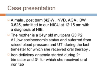 Case presentation
 A male , post term (42)W , NVD, AGA , BW
3.625, admitted to our NICU at 12:15 am with
a diagnosis of HIE.
 The mother is a 34yr old multipara G3 P2
A1,low socioeonomic status and suferred from
raised blood pressure and UTI during the last
trimester for which she received oral therapy .
 Iron deficieny anaemia started during 2nd
trimester and 3rd
for which she received oral
iron tab
 