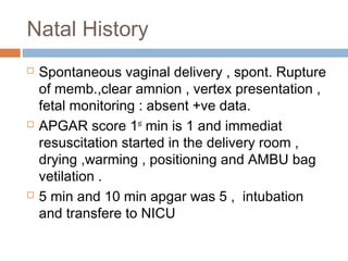 Natal History
 Spontaneous vaginal delivery , spont. Rupture
of memb.,clear amnion , vertex presentation ,
fetal monitoring : absent +ve data.
 APGAR score 1st
min is 1 and immediat
resuscitation started in the delivery room ,
drying ,warming , positioning and AMBU bag
vetilation .
 5 min and 10 min apgar was 5 , intubation
and transfere to NICU
 