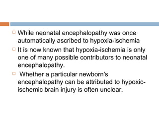  While neonatal encephalopathy was once
automatically ascribed to hypoxia-ischemia
 It is now known that hypoxia-ischemia is only
one of many possible contributors to neonatal
encephalopathy.
 Whether a particular newborn's
encephalopathy can be attributed to hypoxic-
ischemic brain injury is often unclear.
 