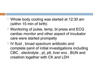  Whole body cooling was started at 12:30 am
(within 15 min of birth)
 Monitoring of pulse, temp, bl press and ECG
cardiac monitor and other aspect of incubator
care were started prompetly
 IV fluid , broad spectrum antibiotic and
complete panil of initial investigations including
CBC , electrolyte , pt, ptt, liver enz , BUN and
creatinin together with CK and LDH
 