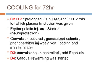 COOLING for 72hr
 On D 2 : prolonged PT 50 sec and PTT 2 min
for which plasma trnsfusion was given
 Erythropoietin inj. are Started
(neuroprotection)
 Convulsion occured , generalized colonic ,
phenobarbiton inj was given (loading and
maintenance)
 D3: convulsions un controlled , add Epanutin
 D4: Gradual rewarming was started
 