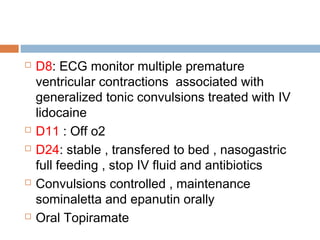  D8: ECG monitor multiple premature
ventricular contractions associated with
generalized tonic convulsions treated with IV
lidocaine
 D11 : Off o2
 D24: stable , transfered to bed , nasogastric
full feeding , stop IV fluid and antibiotics
 Convulsions controlled , maintenance
sominaletta and epanutin orally
 Oral Topiramate
 