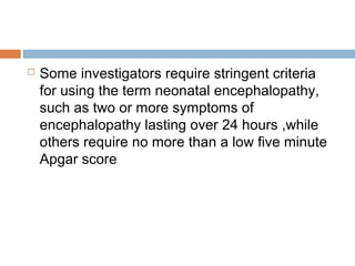  Some investigators require stringent criteria
for using the term neonatal encephalopathy,
such as two or more symptoms of
encephalopathy lasting over 24 hours ,while
others require no more than a low five minute
Apgar score
 