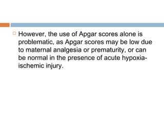  However, the use of Apgar scores alone is
problematic, as Apgar scores may be low due
to maternal analgesia or prematurity, or can
be normal in the presence of acute hypoxia-
ischemic injury.
 