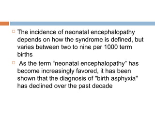  The incidence of neonatal encephalopathy
depends on how the syndrome is defined, but
varies between two to nine per 1000 term
births
 As the term “neonatal encephalopathy” has
become increasingly favored, it has been
shown that the diagnosis of "birth asphyxia"
has declined over the past decade
 