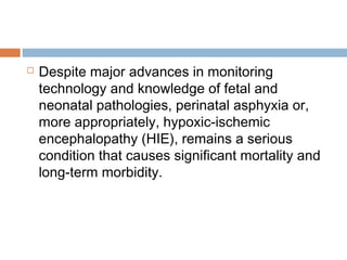  Despite major advances in monitoring
technology and knowledge of fetal and
neonatal pathologies, perinatal asphyxia or,
more appropriately, hypoxic-ischemic
encephalopathy (HIE), remains a serious
condition that causes significant mortality and
long-term morbidity.
 