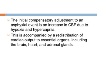  The initial compensatory adjustment to an
asphyxial event is an increase in CBF due to
hypoxia and hypercapnia.
 This is accompanied by a redistribution of
cardiac output to essential organs, including
the brain, heart, and adrenal glands.
 