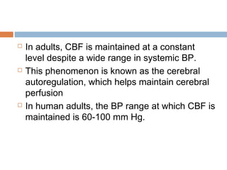  In adults, CBF is maintained at a constant
level despite a wide range in systemic BP.
 This phenomenon is known as the cerebral
autoregulation, which helps maintain cerebral
perfusion
 In human adults, the BP range at which CBF is
maintained is 60-100 mm Hg.
 