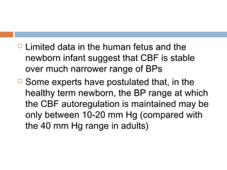  Limited data in the human fetus and the
newborn infant suggest that CBF is stable
over much narrower range of BPs
 Some experts have postulated that, in the
healthy term newborn, the BP range at which
the CBF autoregulation is maintained may be
only between 10-20 mm Hg (compared with
the 40 mm Hg range in adults)
 