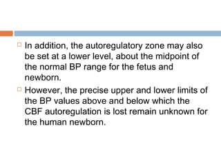  In addition, the autoregulatory zone may also
be set at a lower level, about the midpoint of
the normal BP range for the fetus and
newborn.
 However, the precise upper and lower limits of
the BP values above and below which the
CBF autoregulation is lost remain unknown for
the human newborn.
 