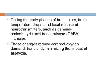  During the early phases of brain injury, brain
temperature drops, and local release of
neurotransmitters, such as gamma-
aminobutyric acid transaminase (GABA),
increase.
 These changes reduce cerebral oxygen
demand, transiently minimizing the impact of
asphyxia.
 