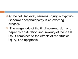  At the cellular level, neuronal injury in hypoxic-
ischemic encephalopathy is an evolving
process.
 The magnitude of the final neuronal damage
depends on duration and severity of the initial
insult combined to the effects of reperfusion
injury, and apoptosis.
 