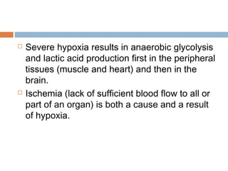  Severe hypoxia results in anaerobic glycolysis
and lactic acid production first in the peripheral
tissues (muscle and heart) and then in the
brain.
 Ischemia (lack of sufficient blood flow to all or
part of an organ) is both a cause and a result
of hypoxia.
 