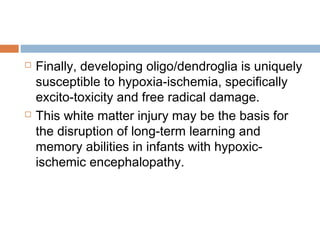  Finally, developing oligo/dendroglia is uniquely
susceptible to hypoxia-ischemia, specifically
excito-toxicity and free radical damage.
 This white matter injury may be the basis for
the disruption of long-term learning and
memory abilities in infants with hypoxic-
ischemic encephalopathy.
 