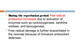  During the reperfusion period, free radical
production increases due to activation of
enzymes such as cyclooxygenase, xanthine
oxidase, and lipoxygenase.
 Free radical damage is further exacerbated in
the neonate because of immature antioxidant
defenses..
 