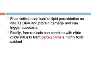  Free radicals can lead to lipid peroxidation as
well as DNA and protein damage and can
trigger apoptosis.
 Finally, free radicals can combine with nitric
oxide (NO) to form peroxynitrite a highly toxic
oxidant
 