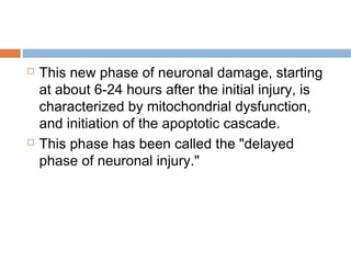  This new phase of neuronal damage, starting
at about 6-24 hours after the initial injury, is
characterized by mitochondrial dysfunction,
and initiation of the apoptotic cascade.
 This phase has been called the "delayed
phase of neuronal injury."
 