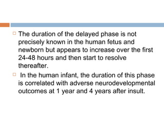  The duration of the delayed phase is not
precisely known in the human fetus and
newborn but appears to increase over the first
24-48 hours and then start to resolve
thereafter.
 In the human infant, the duration of this phase
is correlated with adverse neurodevelopmental
outcomes at 1 year and 4 years after insult.
 