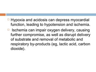  Hypoxia and acidosis can depress myocardial
function, leading to hypotension and ischemia.
 Ischemia can impair oxygen delivery, causing
further compromise, as well as disrupt delivery
of substrate and removal of metabolic and
respiratory by-products (eg, lactic acid, carbon
dioxide).
 
