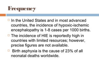 Frequency
 In the United States and in most advanced
countries, the incidence of hypoxic-ischemic
encephalopathy is 1-8 cases per 1000 births.
 The incidence of HIE is reportedly high in
countries with limited resources; however,
precise figures are not available.
 Birth asphyxia is the cause of 23% of all
neonatal deaths worldwide.
 