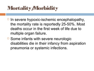 Mortality/Morbidity
 In severe hypoxic-ischemic encephalopathy,
the mortality rate is reportedly 25-50%. Most
deaths occur in the first week of life due to
multiple organ failure.
 Some infants with severe neurologic
disabilities die in their infancy from aspiration
pneumonia or systemic infections.
 