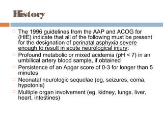 History
 The 1996 guidelines from the AAP and ACOG for
(HIE) indicate that all of the following must be present
for the designation of perinatal asphyxia severe
enough to result in acute neurological injury:
 Profound metabolic or mixed acidemia (pH < 7) in an
umbilical artery blood sample, if obtained
 Persistence of an Apgar score of 0-3 for longer than 5
minutes
 Neonatal neurologic sequelae (eg, seizures, coma,
hypotonia)
 Multiple organ involvement (eg, kidney, lungs, liver,
heart, intestines)
 